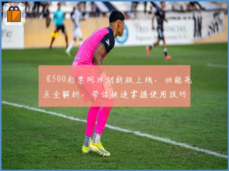 《500彩票网计划新版上线，功能亮点全解析，带你快速掌握使用技巧》