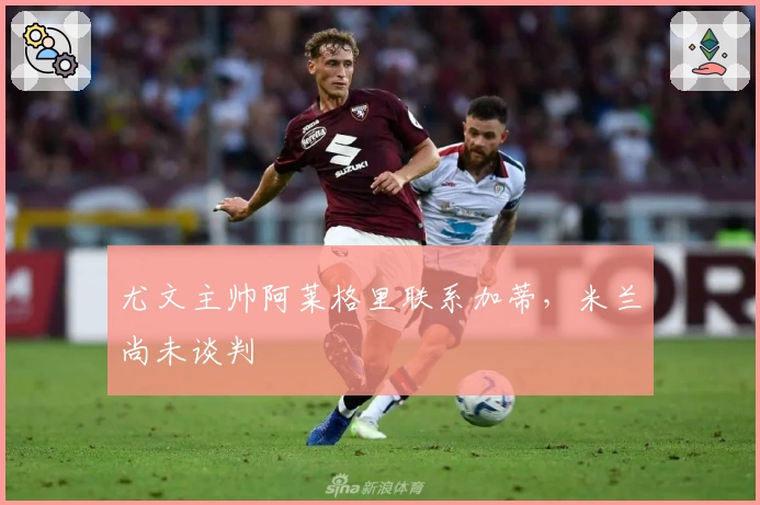 尤文主帅阿莱格里联系加蒂，米兰尚未谈判