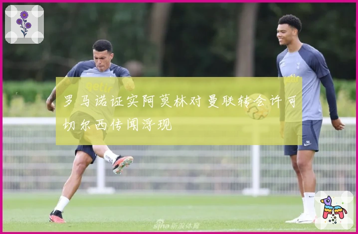 罗马诺证实阿莫林对曼联转会许可切尔西传闻浮现
