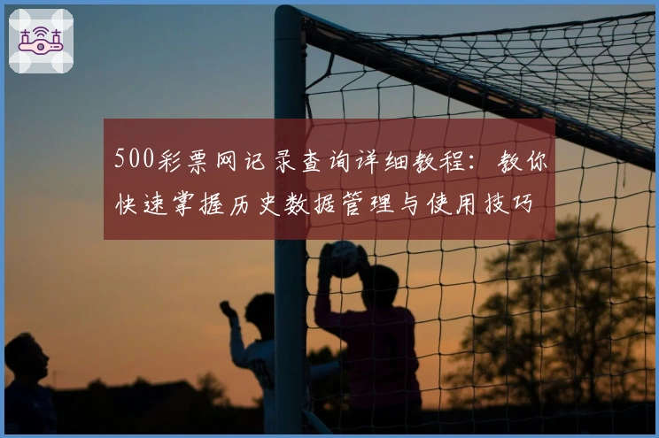 500彩票网记录查询详细教程：教你快速掌握历史数据管理与使用技巧