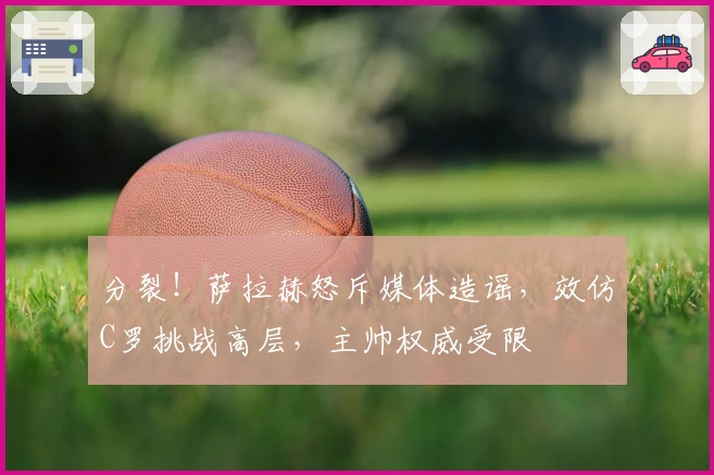 分裂！萨拉赫怒斥媒体造谣，效仿C罗挑战高层，主帅权威受限