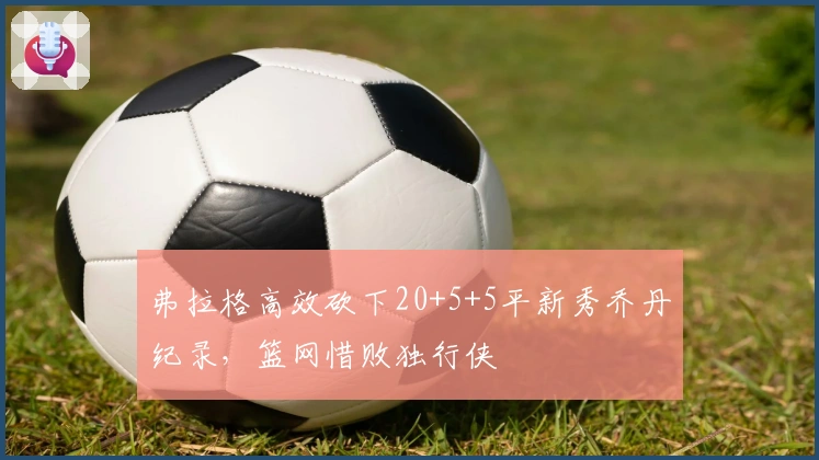 弗拉格高效砍下20+5+5平新秀乔丹纪录，篮网惜败独行侠
