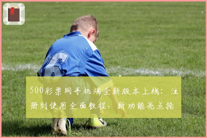 500彩票网手机端全新版本上线：注册到使用全面教程，新功能亮点抢先看