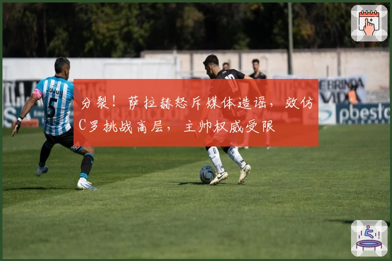 分裂！萨拉赫怒斥媒体造谣，效仿C罗挑战高层，主帅权威受限