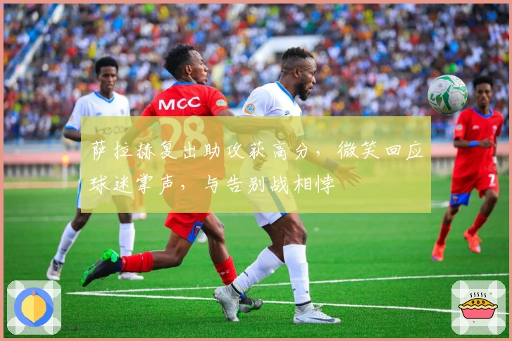 萨拉赫复出助攻获高分，微笑回应球迷掌声，与告别战相悖