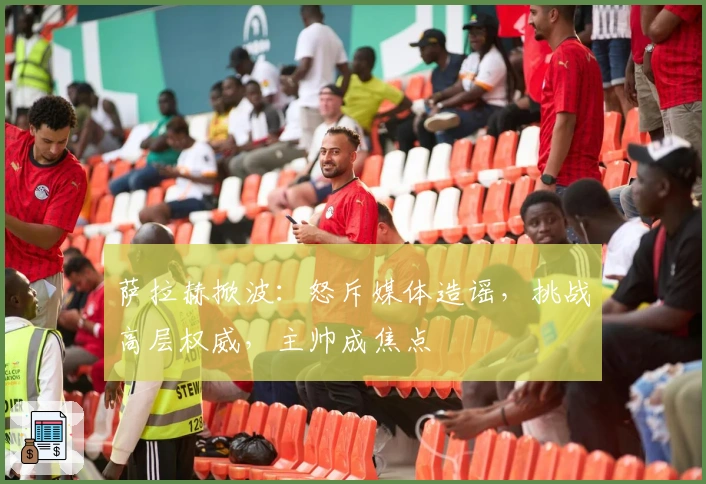 萨拉赫掀波：怒斥媒体造谣，挑战高层权威，主帅成焦点