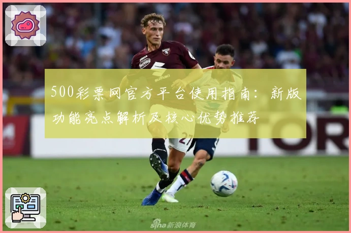 500彩票网官方平台使用指南：新版功能亮点解析及核心优势推荐