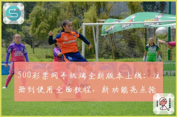 500彩票网手机端全新版本上线：注册到使用全面教程，新功能亮点抢先看