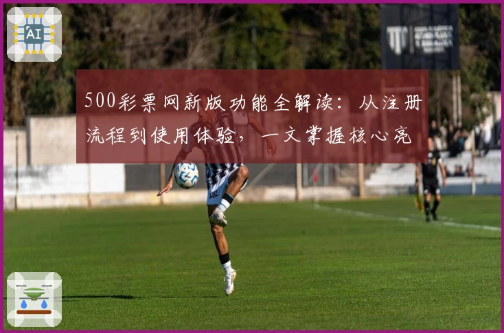 500彩票网新版功能全解读:从注册流程到使用体验,一文掌握核心亮点