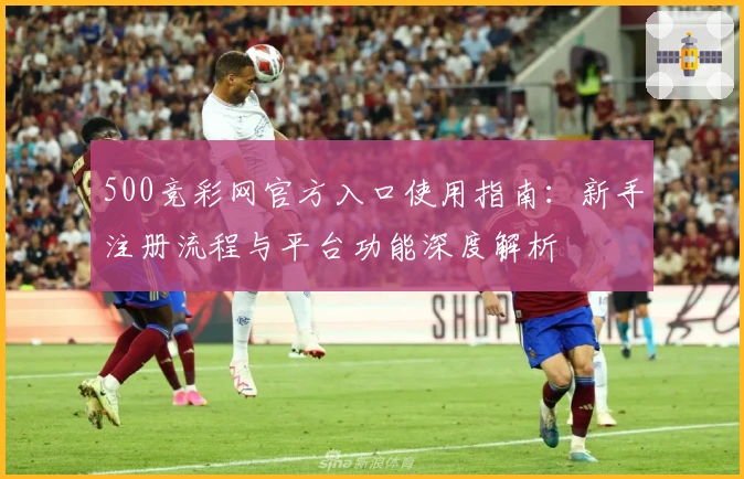 500竞彩网官方入口使用指南:新手注册流程与平台功能深度解析
