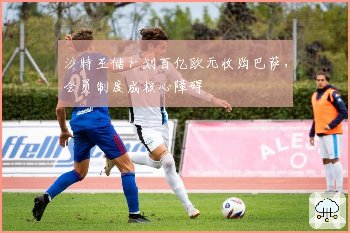 沙特王储计划百亿欧元收购巴萨，会员制度成核心障碍