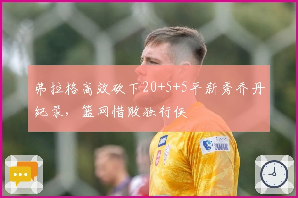 弗拉格高效砍下20+5+5平新秀乔丹纪录，篮网惜败独行侠