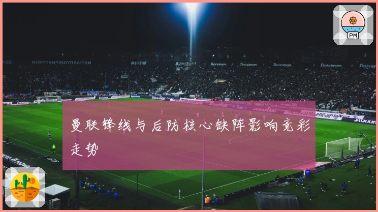 曼联锋线与后防核心缺阵影响竞彩走势