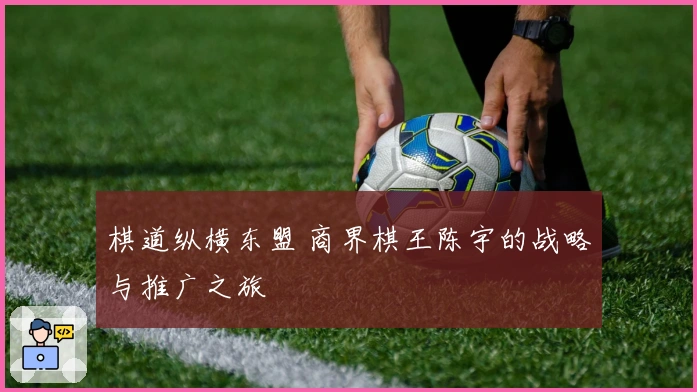 棋道纵横东盟 商界棋王陈宇的战略与推广之旅