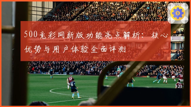 500竞彩网新版功能亮点解析：核心优势与用户体验全面评测