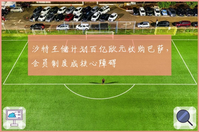 沙特王储计划百亿欧元收购巴萨，会员制度成核心障碍