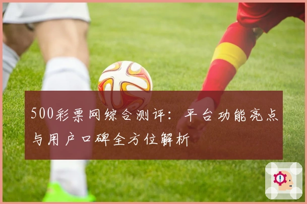 500彩票网综合测评：平台功能亮点与用户口碑全方位解析