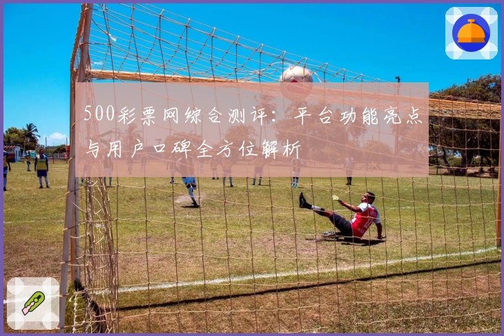 500彩票网综合测评:平台功能亮点与用户口碑全方位解析